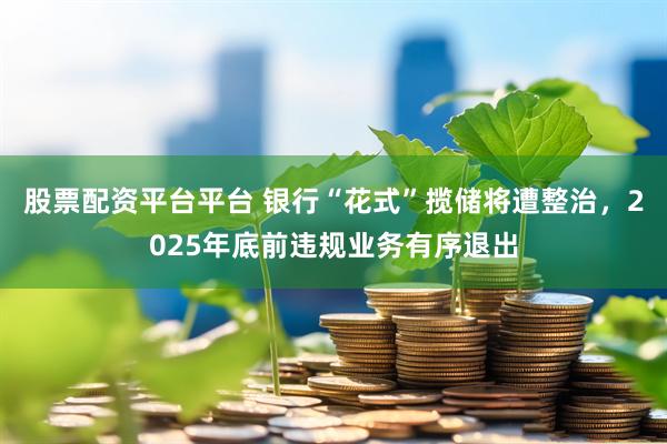 股票配资平台平台 银行“花式”揽储将遭整治，2025年底前违规业务有序退出