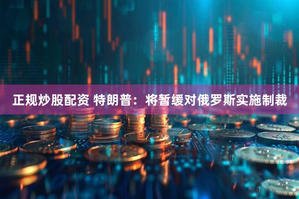 正规炒股配资 特朗普：将暂缓对俄罗斯实施制裁