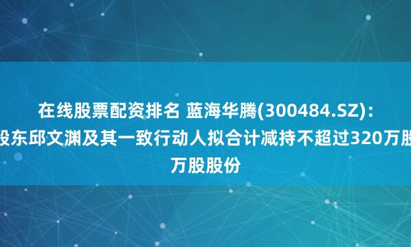 在线股票配资排名 蓝海华腾(300484.SZ)：控股股东邱文渊及其一致行动人拟合计减持不超过320万股股份