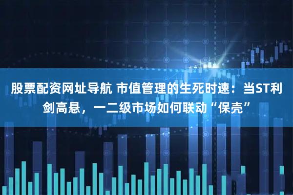 股票配资网址导航 市值管理的生死时速：当ST利剑高悬，一二级市场如何联动“保壳”