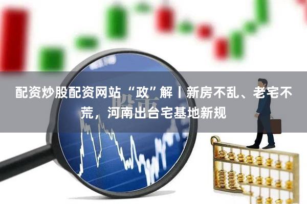 配资炒股配资网站 “政”解丨新房不乱、老宅不荒，河南出台宅基地新规