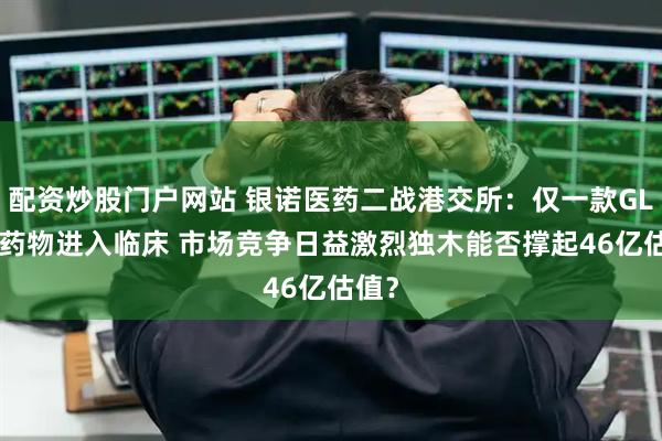 配资炒股门户网站 银诺医药二战港交所：仅一款GLP-1药物进入临床 市场竞争日益激烈独木能否撑起46亿估值？