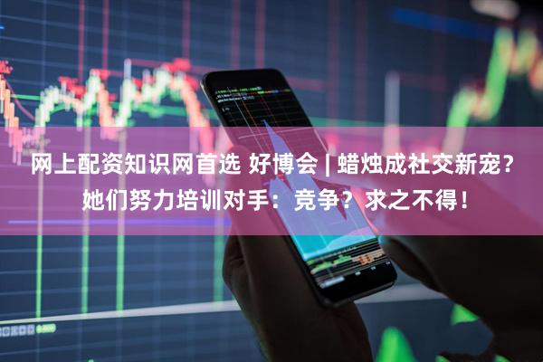 网上配资知识网首选 好博会 | 蜡烛成社交新宠？ 她们努力培训对手：竞争？求之不得！