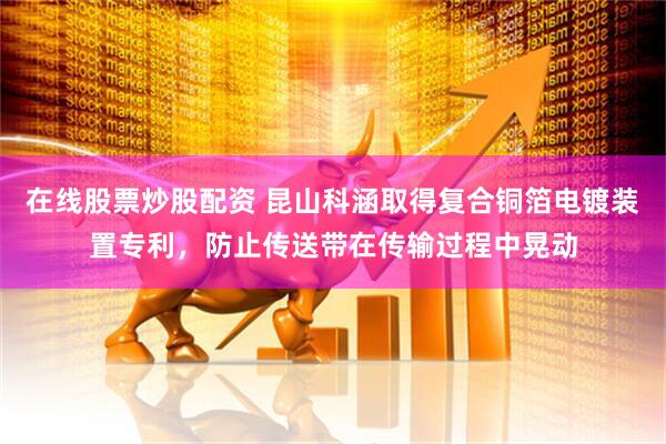 在线股票炒股配资 昆山科涵取得复合铜箔电镀装置专利，防止传送带在传输过程中晃动