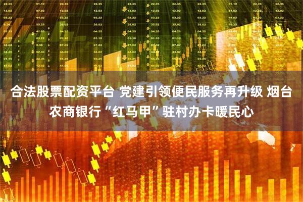 合法股票配资平台 党建引领便民服务再升级 烟台农商银行“红马甲”驻村办卡暖民心