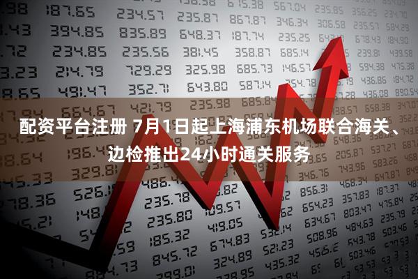 配资平台注册 7月1日起上海浦东机场联合海关、边检推出24小时通关服务