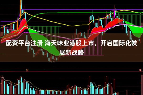 配资平台注册 海天味业港股上市，开启国际化发展新战略
