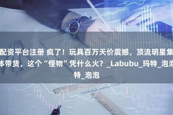 配资平台注册 疯了！玩具百万天价震撼，顶流明星集体带货，这个“怪物”凭什么火？_Labubu_玛特_泡泡