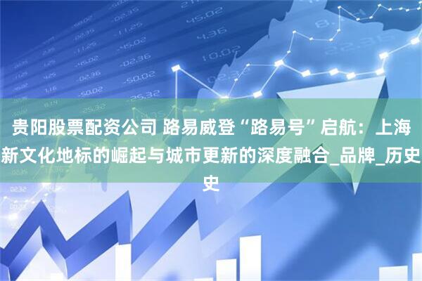贵阳股票配资公司 路易威登“路易号”启航：上海新文化地标的崛起与城市更新的深度融合_品牌_历史