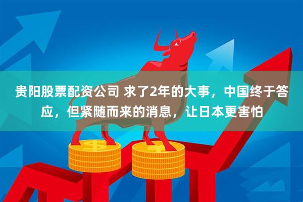 贵阳股票配资公司 求了2年的大事，中国终于答应，但紧随而来的消息，让日本更害怕