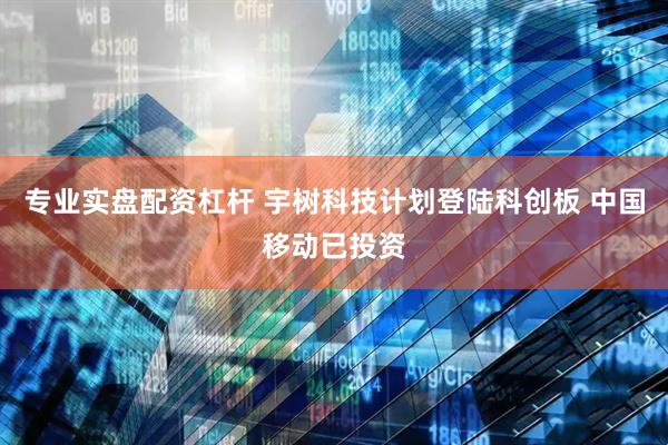 专业实盘配资杠杆 宇树科技计划登陆科创板 中国移动已投资