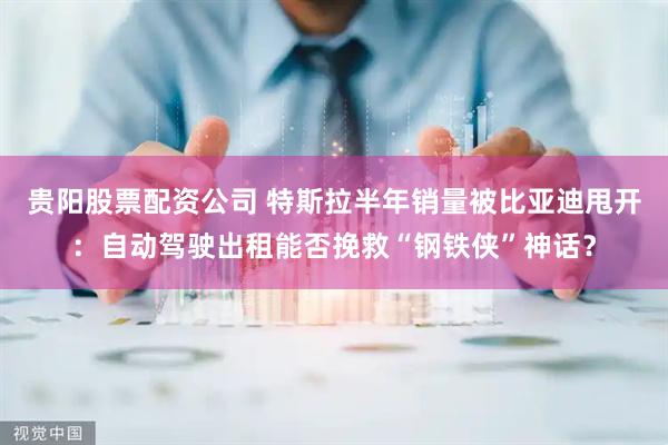 贵阳股票配资公司 特斯拉半年销量被比亚迪甩开：自动驾驶出租能否挽救“钢铁侠”神话？