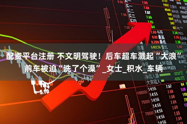 配资平台注册 不文明驾驶！后车超车溅起“大浪”前车被迫“洗了个澡”_女士_积水_车辆