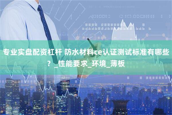 专业实盘配资杠杆 防水材料ce认证测试标准有哪些？_性能要求_环境_薄板