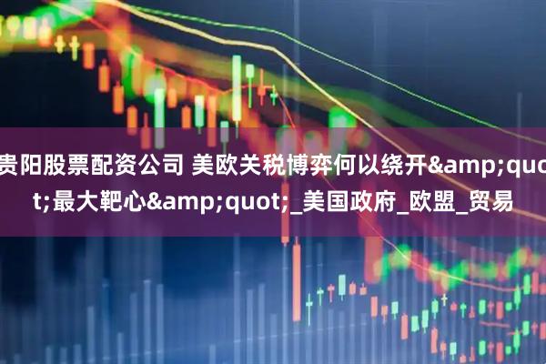 贵阳股票配资公司 美欧关税博弈何以绕开&quot;最大靶心&quot;_美国政府_欧盟_贸易