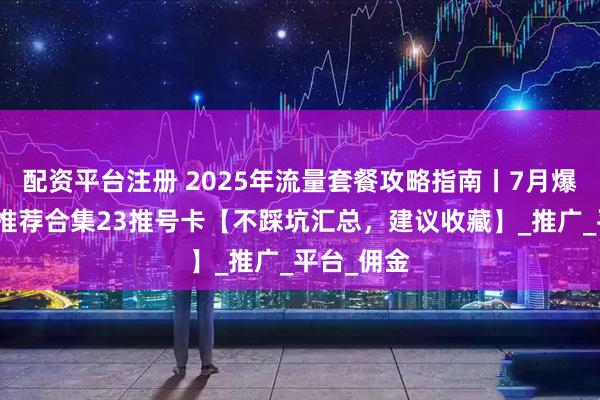 配资平台注册 2025年流量套餐攻略指南丨7月爆款流量卡推荐合集23推号卡【不踩坑汇总，建议收藏】_推广_平台_佣金