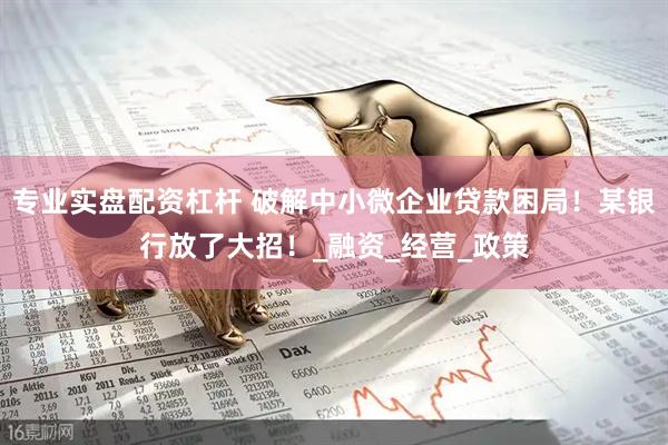 专业实盘配资杠杆 破解中小微企业贷款困局！某银行放了大招！_融资_经营_政策