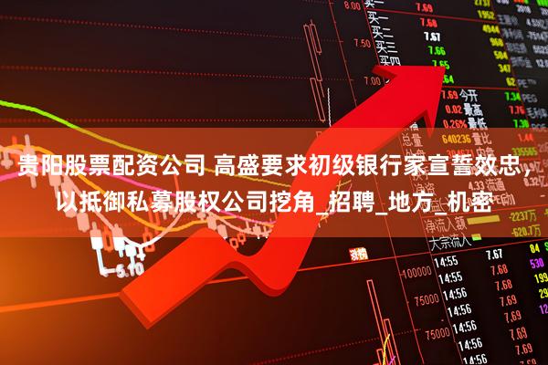 贵阳股票配资公司 高盛要求初级银行家宣誓效忠，以抵御私募股权公司挖角_招聘_地方_机密