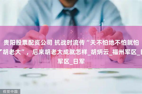 贵阳股票配资公司 抗战时流传“天不怕地不怕就怕来了胡老大”，后来胡老大成就怎样_胡炳云_福州军区_日军