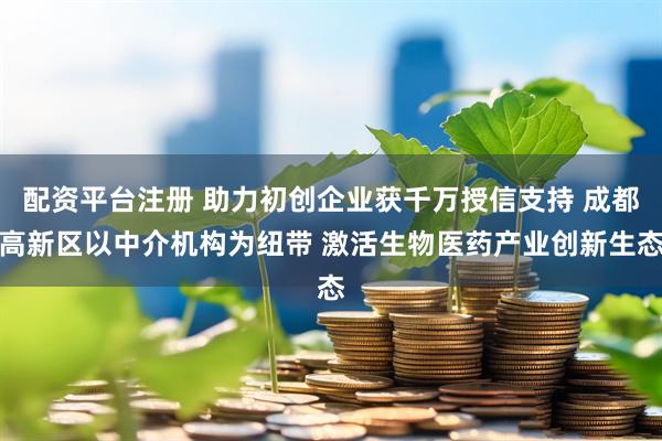 配资平台注册 助力初创企业获千万授信支持 成都高新区以中介机构为纽带 激活生物医药产业创新生态