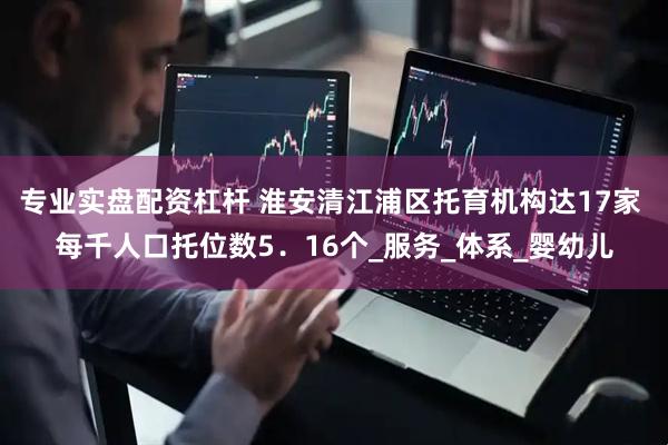 专业实盘配资杠杆 淮安清江浦区托育机构达17家 每千人口托位数5．16个_服务_体系_婴幼儿