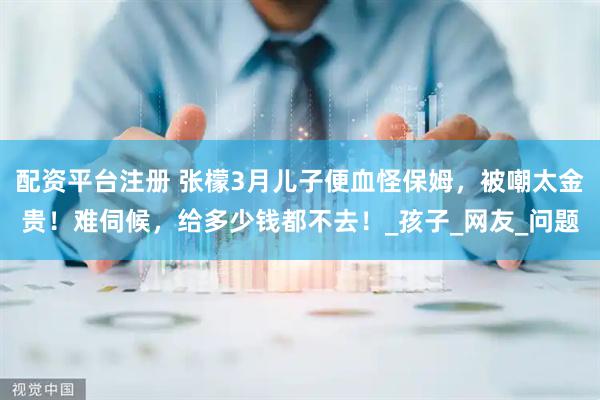 配资平台注册 张檬3月儿子便血怪保姆，被嘲太金贵！难伺候，给多少钱都不去！_孩子_网友_问题