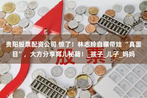 贵阳股票配资公司 惊了！林志玲自曝带娃 “真面目”，大方分享育儿秘籍！_孩子_儿子_妈妈