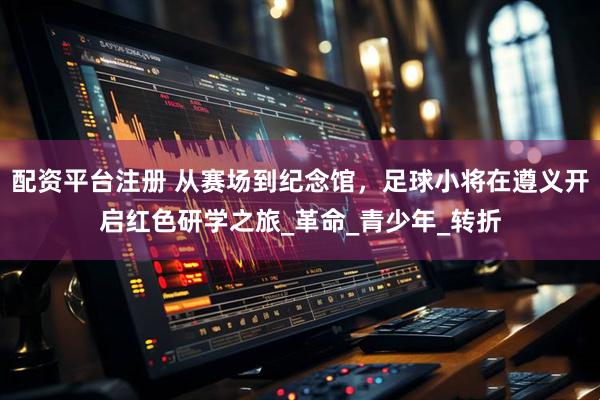 配资平台注册 从赛场到纪念馆，足球小将在遵义开启红色研学之旅_革命_青少年_转折