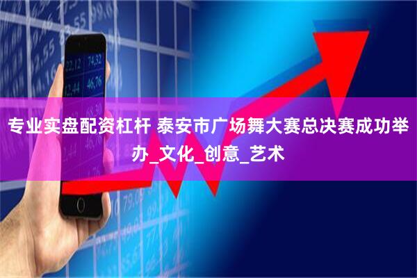 专业实盘配资杠杆 泰安市广场舞大赛总决赛成功举办_文化_创意_艺术