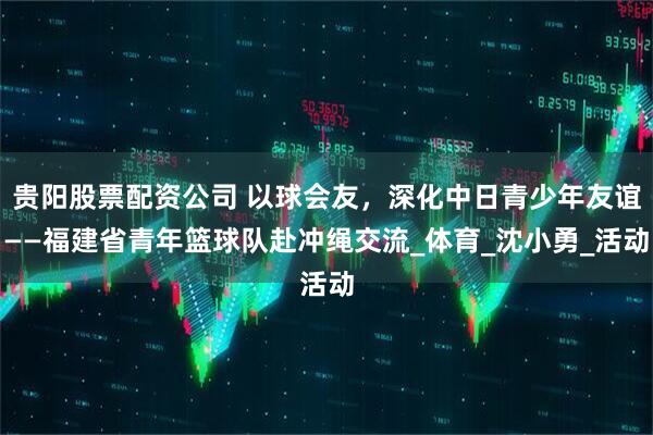 贵阳股票配资公司 以球会友，深化中日青少年友谊——福建省青年篮球队赴冲绳交流_体育_沈小勇_活动