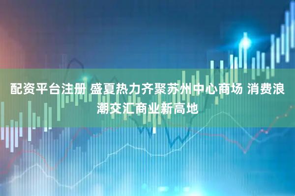 配资平台注册 盛夏热力齐聚苏州中心商场 消费浪潮交汇商业新高地
