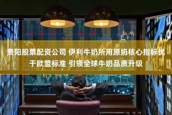 贵阳股票配资公司 伊利牛奶所用原奶核心指标优于欧盟标准 引领全球牛奶品质升级