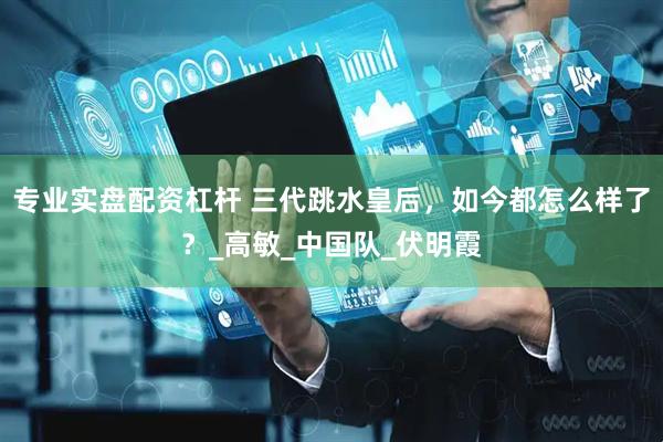 专业实盘配资杠杆 三代跳水皇后，如今都怎么样了？_高敏_中国队_伏明霞
