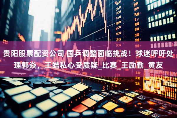 贵阳股票配资公司 国乒调整面临挑战！球迷呼吁处理郭焱，王皓私心受质疑_比赛_王励勤_黄友