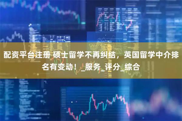 配资平台注册 硕士留学不再纠结，英国留学中介排名有变动！_服务_评分_综合