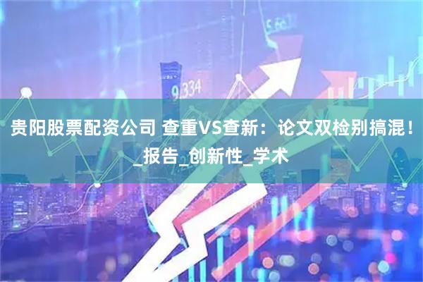 贵阳股票配资公司 查重VS查新：论文双检别搞混！_报告_创新性_学术