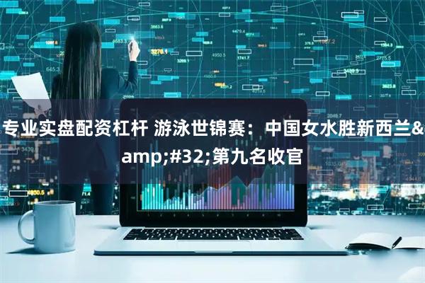 专业实盘配资杠杆 游泳世锦赛：中国女水胜新西兰&#32;第九名收官