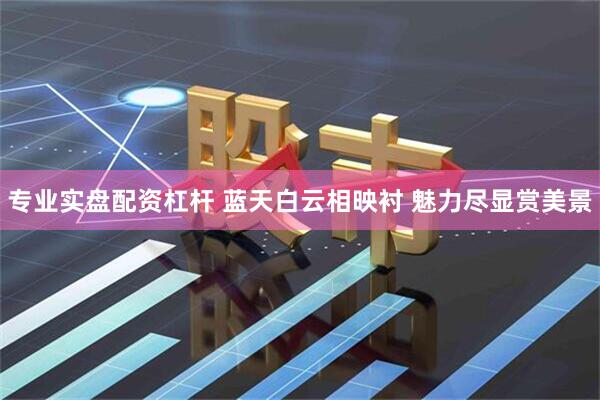 专业实盘配资杠杆 蓝天白云相映衬 魅力尽显赏美景