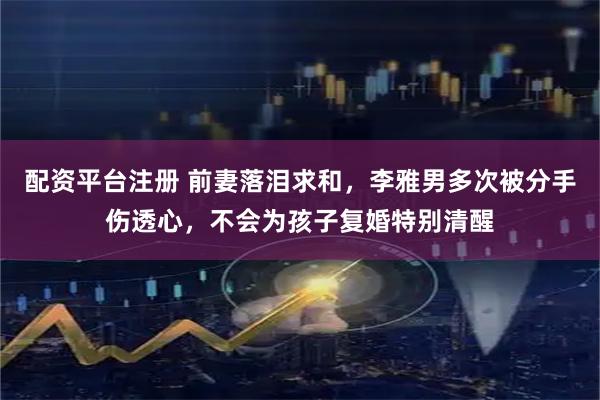 配资平台注册 前妻落泪求和，李雅男多次被分手伤透心，不会为孩子复婚特别清醒