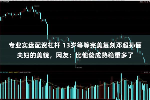 专业实盘配资杠杆 13岁等等完美复刻邓超孙俪夫妇的美貌，网友：比他爸成熟稳重多了