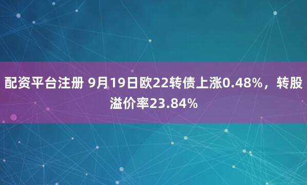 配资平台注册 9月19日欧22转债上涨0.48%，转股溢价率23.84%
