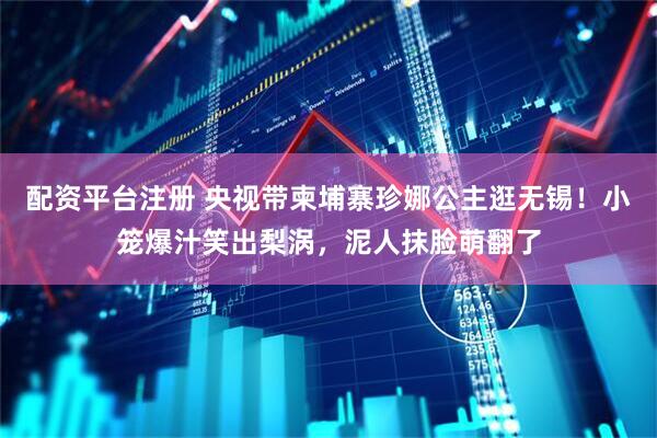 配资平台注册 央视带柬埔寨珍娜公主逛无锡！小笼爆汁笑出梨涡，泥人抹脸萌翻了
