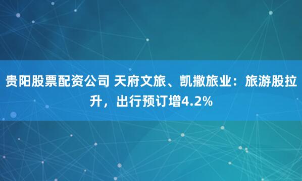 贵阳股票配资公司 天府文旅、凯撒旅业：旅游股拉升，出行预订增4.2%