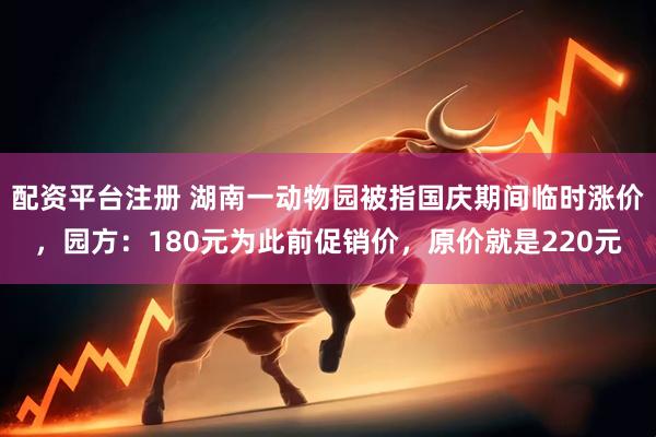 配资平台注册 湖南一动物园被指国庆期间临时涨价，园方：180元为此前促销价，原价就是220元