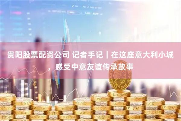 贵阳股票配资公司 记者手记｜在这座意大利小城，感受中意友谊传承故事