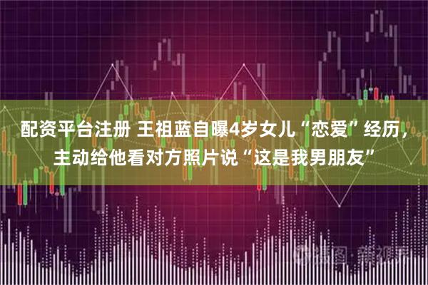 配资平台注册 王祖蓝自曝4岁女儿“恋爱”经历，主动给他看对方照片说“这是我男朋友”